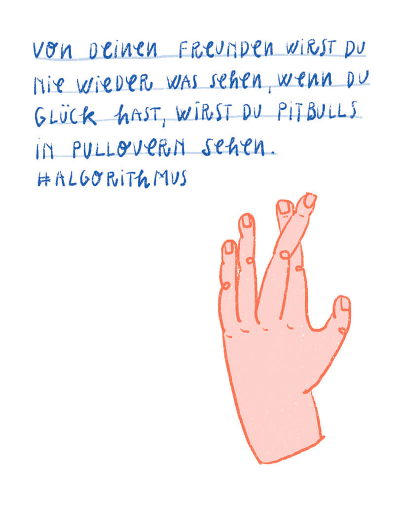 Von deinen Freunden wirst du nie wieder was sehen, wenn du Glück hast, wirst du Pitbulls in Pullovern sehen. #Algorithmus
Illustration Hand gekreuzte Finger, Matrosenhunde, Wochenkalender, fingers crossed, Internet, social media, Fenster zur Welt, commercial media